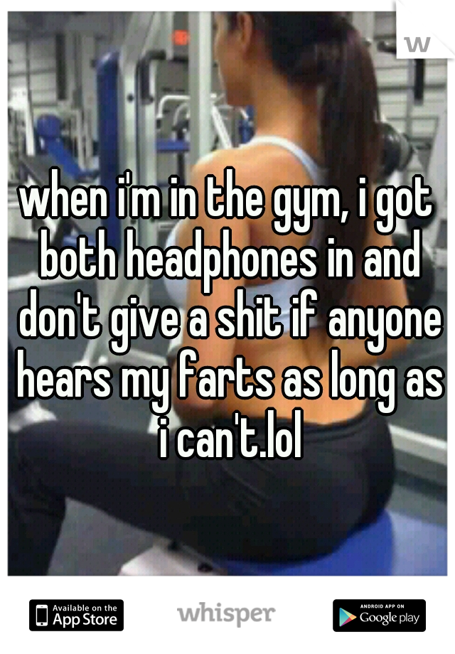 when i'm in the gym, i got both headphones in and don't give a shit if anyone hears my farts as long as i can't.lol