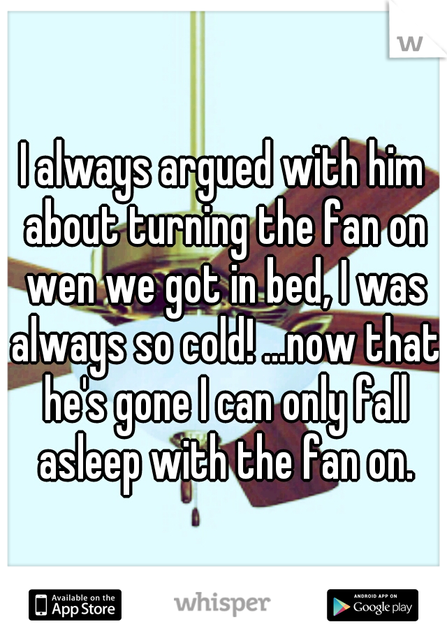 I always argued with him about turning the fan on wen we got in bed, I was always so cold! ...now that he's gone I can only fall asleep with the fan on.