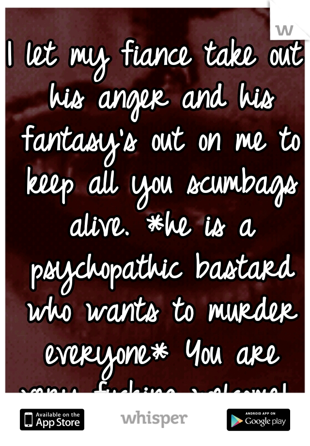 I let my fiance take out his anger and his fantasy's out on me to keep all you scumbags alive.
*he is a psychopathic bastard who wants to murder everyone* You are very fucking welcome! 