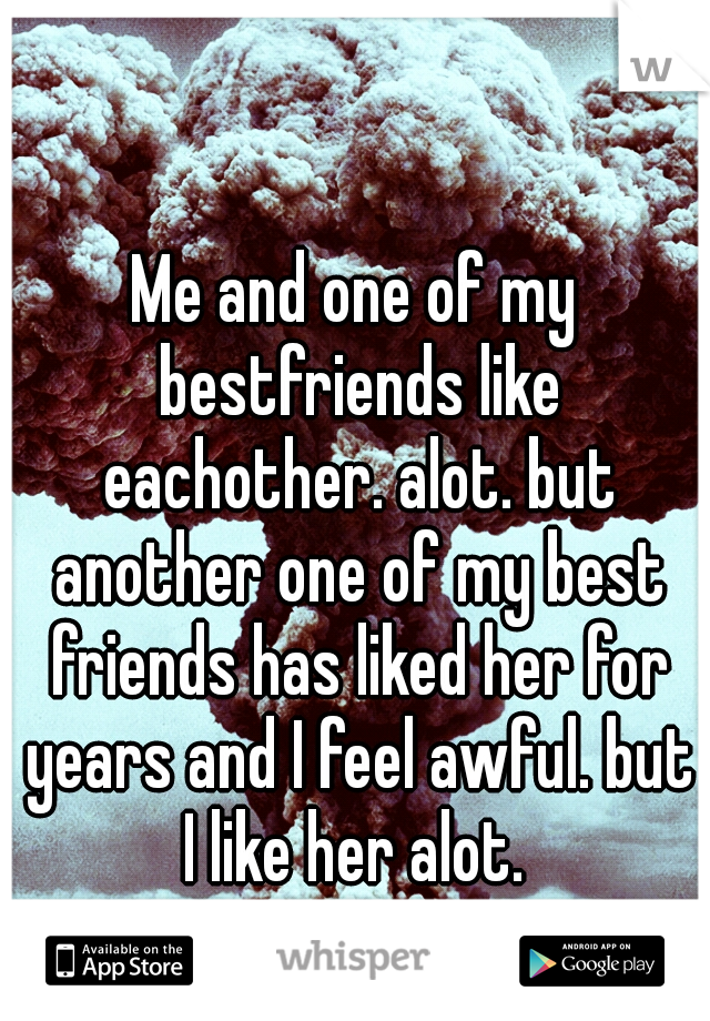 Me and one of my bestfriends like eachother. alot. but another one of my best friends has liked her for years and I feel awful. but I like her alot. 