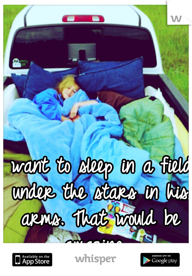 I want to sleep in a field under the stars in his arms. That would be amazing. 