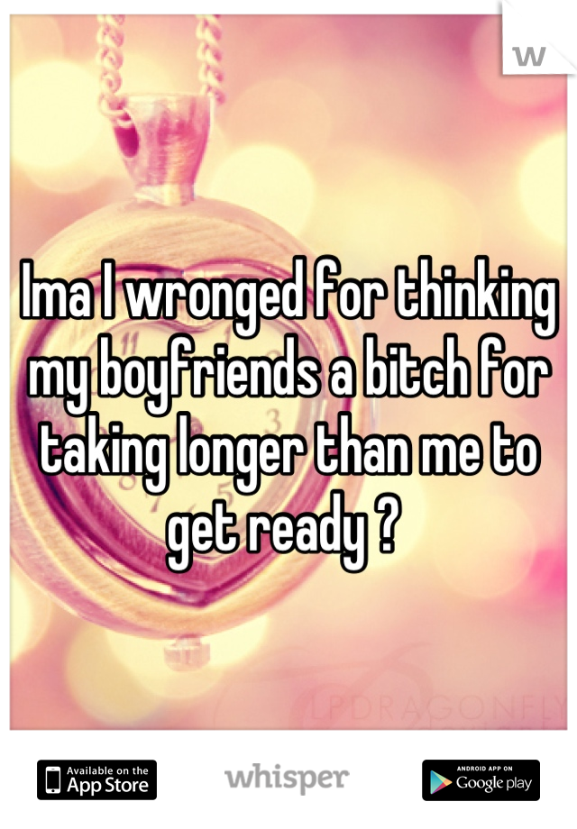 Ima I wronged for thinking my boyfriends a bitch for taking longer than me to get ready ? 