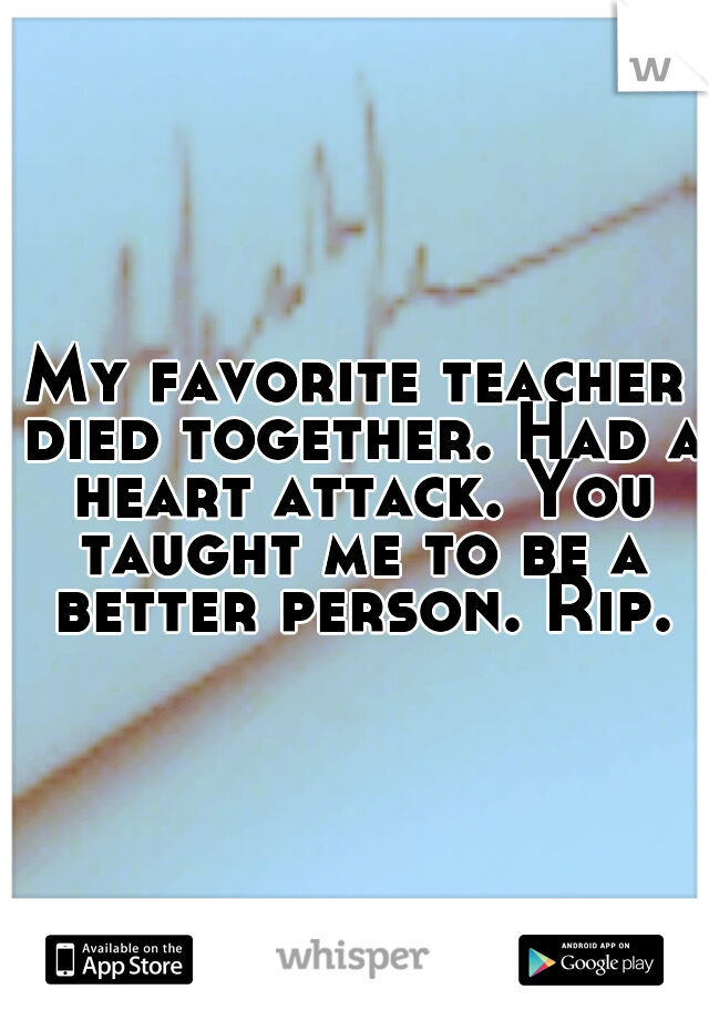 My favorite teacher died together. Had a heart attack. You taught me to be a better person. Rip.