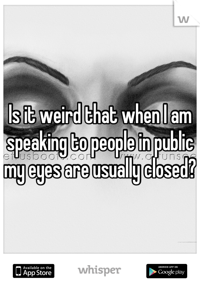 Is it weird that when I am speaking to people in public my eyes are usually closed? 