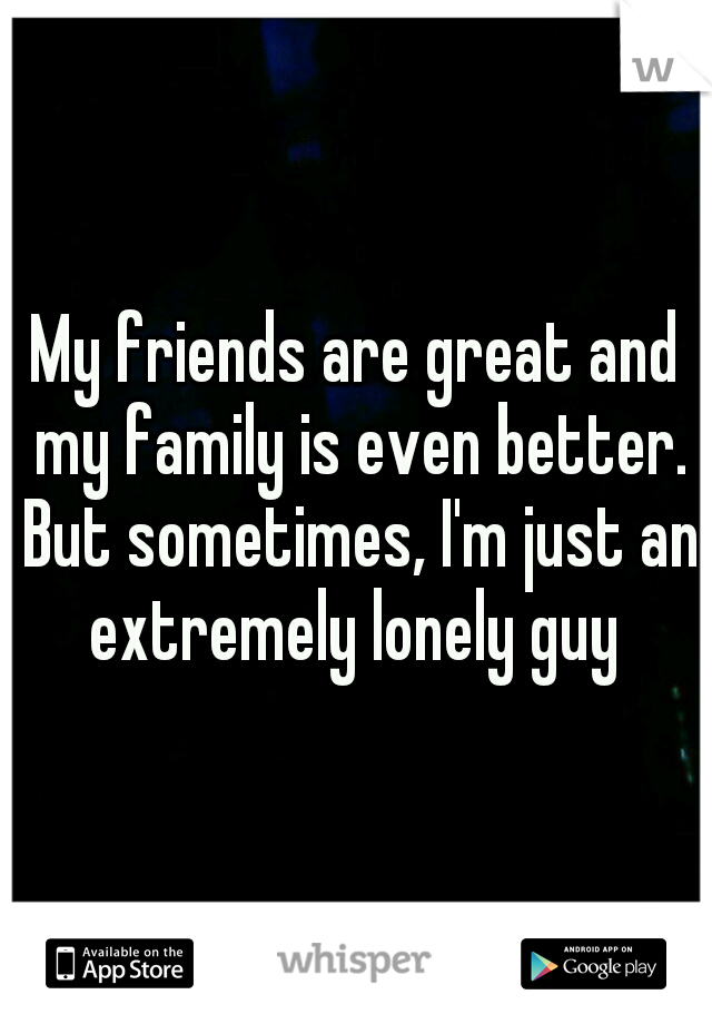My friends are great and my family is even better. But sometimes, I'm just an extremely lonely guy 