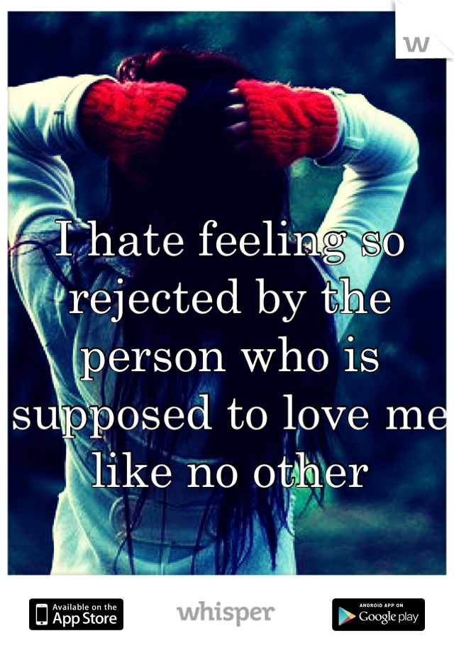 I hate feeling so rejected by the person who is supposed to love me like no other