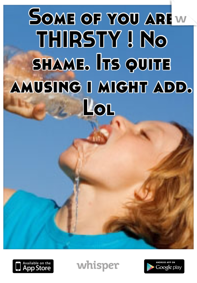 Some of you are THIRSTY ! No shame. Its quite amusing i might add. Lol 
