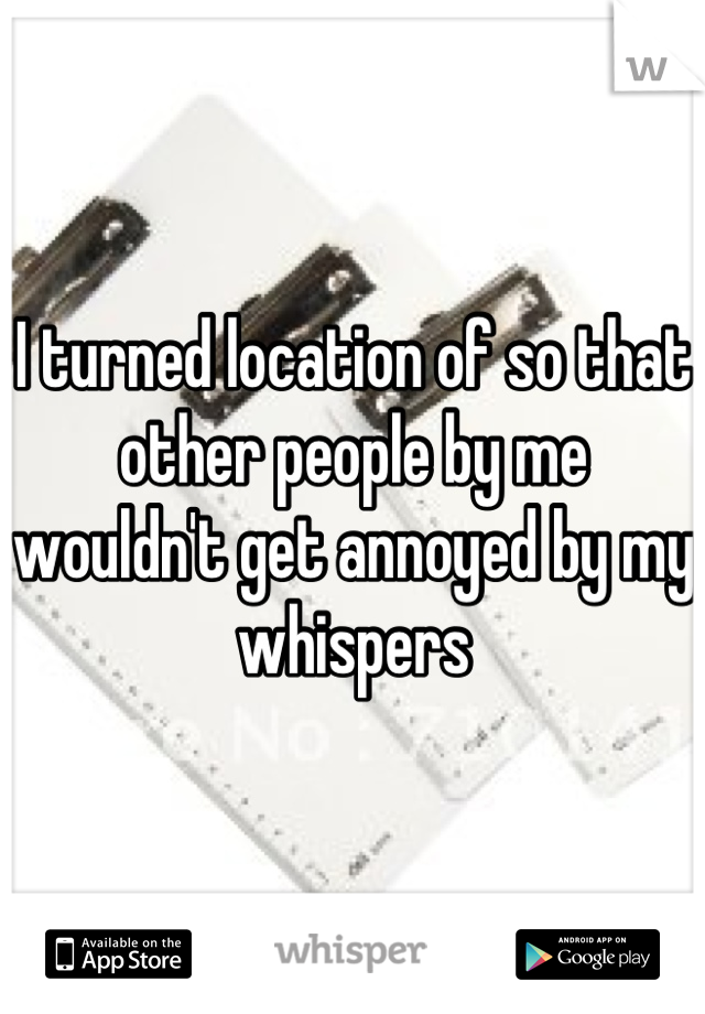 I turned location of so that other people by me wouldn't get annoyed by my whispers