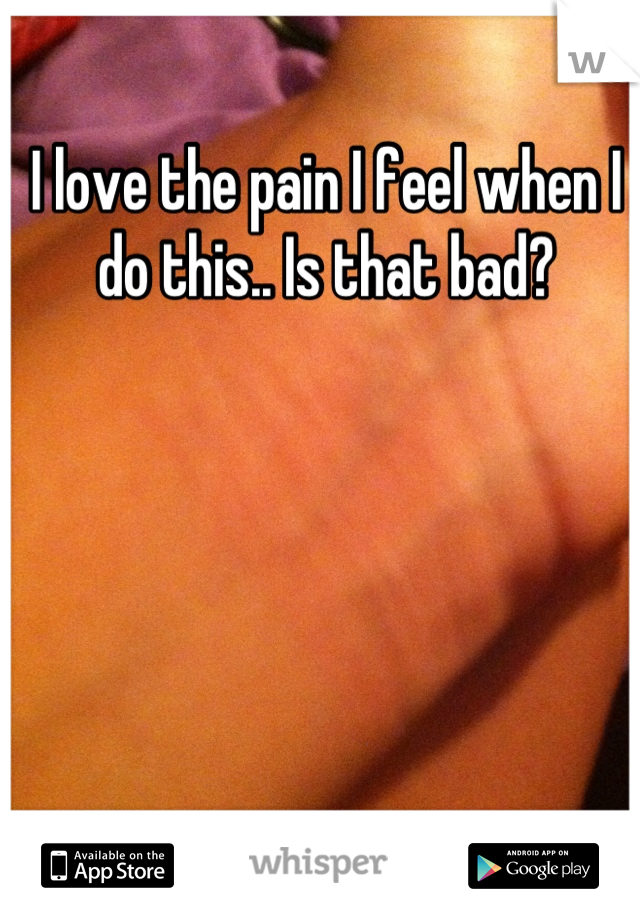 I love the pain I feel when I do this.. Is that bad?