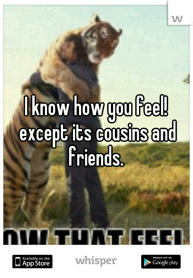I know how you feel! except its cousins and friends. 