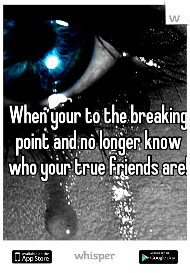 When your to the breaking point and no longer know who your true friends are!
