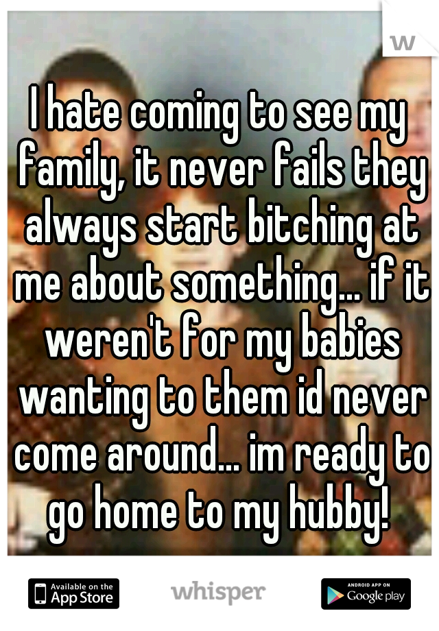 I hate coming to see my family, it never fails they always start bitching at me about something... if it weren't for my babies wanting to them id never come around... im ready to go home to my hubby! 