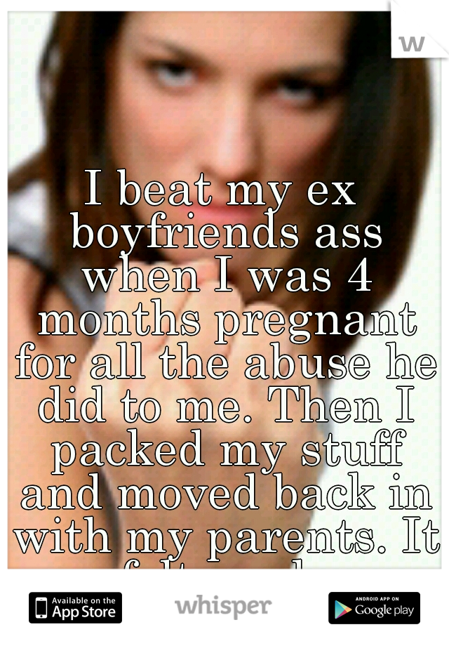 I beat my ex boyfriends ass when I was 4 months pregnant for all the abuse he did to me. Then I packed my stuff and moved back in with my parents. It felt good. 
