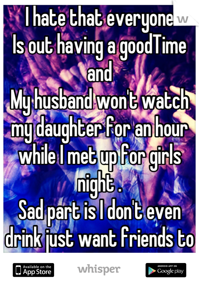 I hate that everyone
Is out having a goodTime and
My husband won't watch my daughter for an hour while I met up for girls night . 
Sad part is I don't even drink just want friends to talk too 