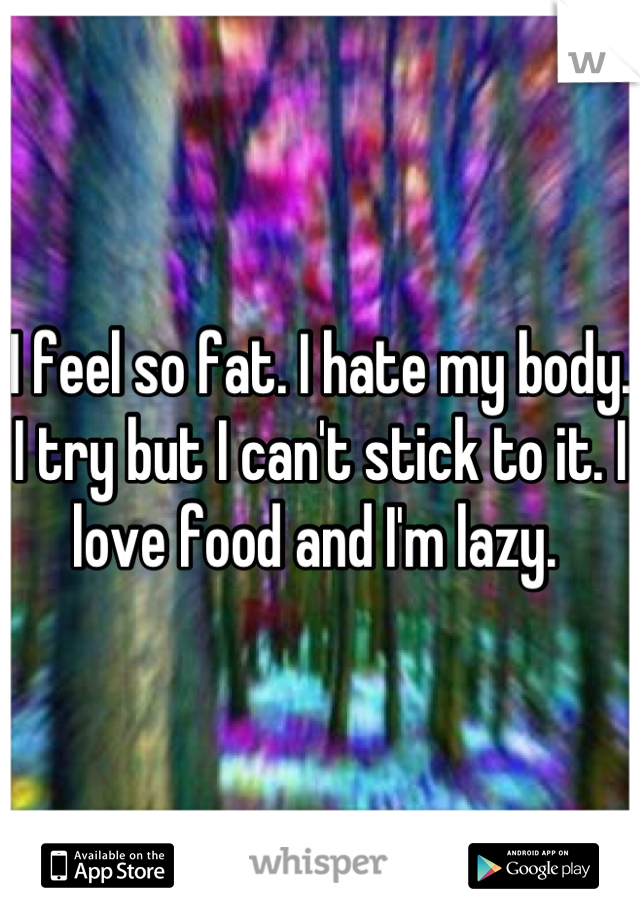 I feel so fat. I hate my body. I try but I can't stick to it. I love food and I'm lazy. 