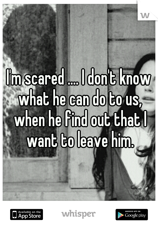 I'm scared .... I don't know what he can do to us, when he find out that I want to leave him.
