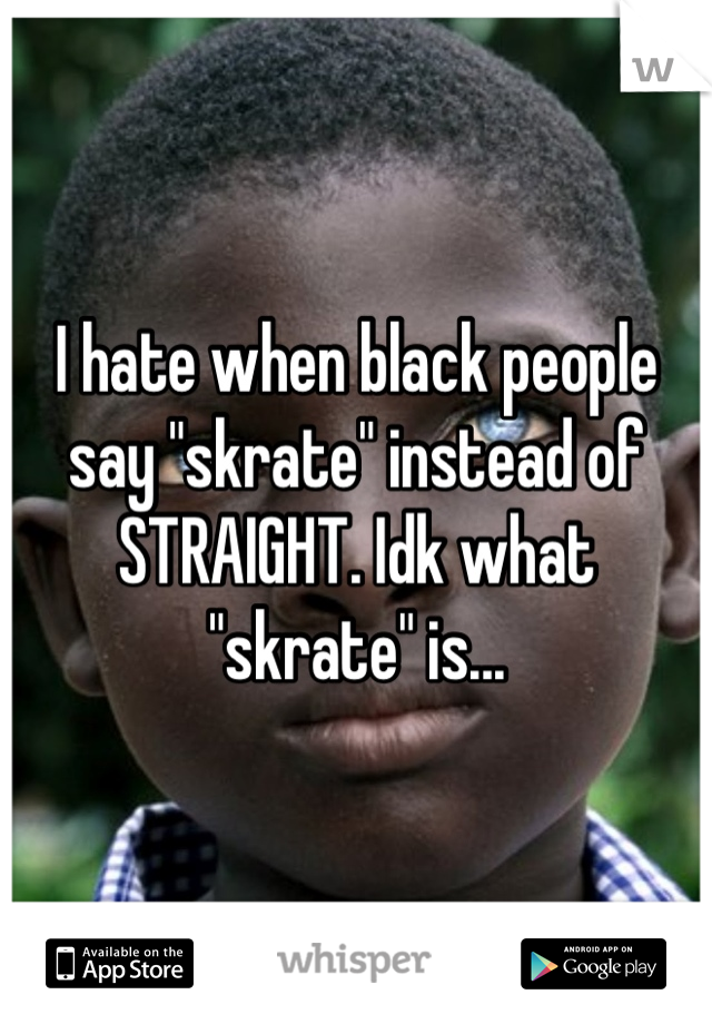 I hate when black people say "skrate" instead of STRAIGHT. Idk what "skrate" is...