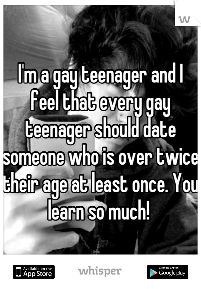 I'm a gay teenager and I feel that every gay teenager should date someone who is over twice their age at least once. You learn so much! 