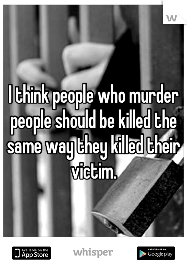 I think people who murder people should be killed the same way they killed their victim.