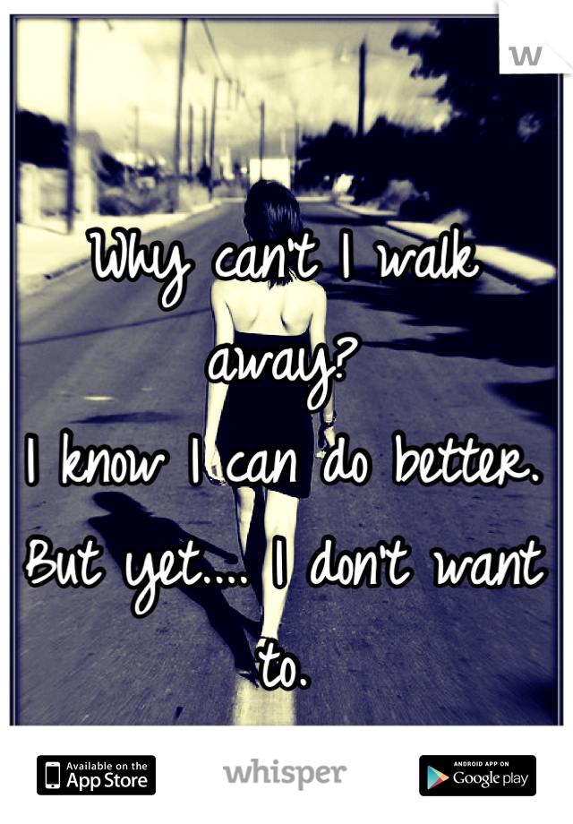 Why can't I walk away?
I know I can do better.
But yet.... I don't want to.