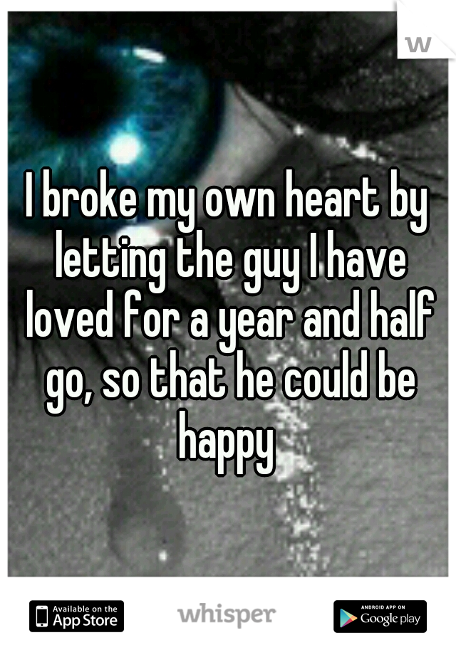 I broke my own heart by letting the guy I have loved for a year and half go, so that he could be happy 