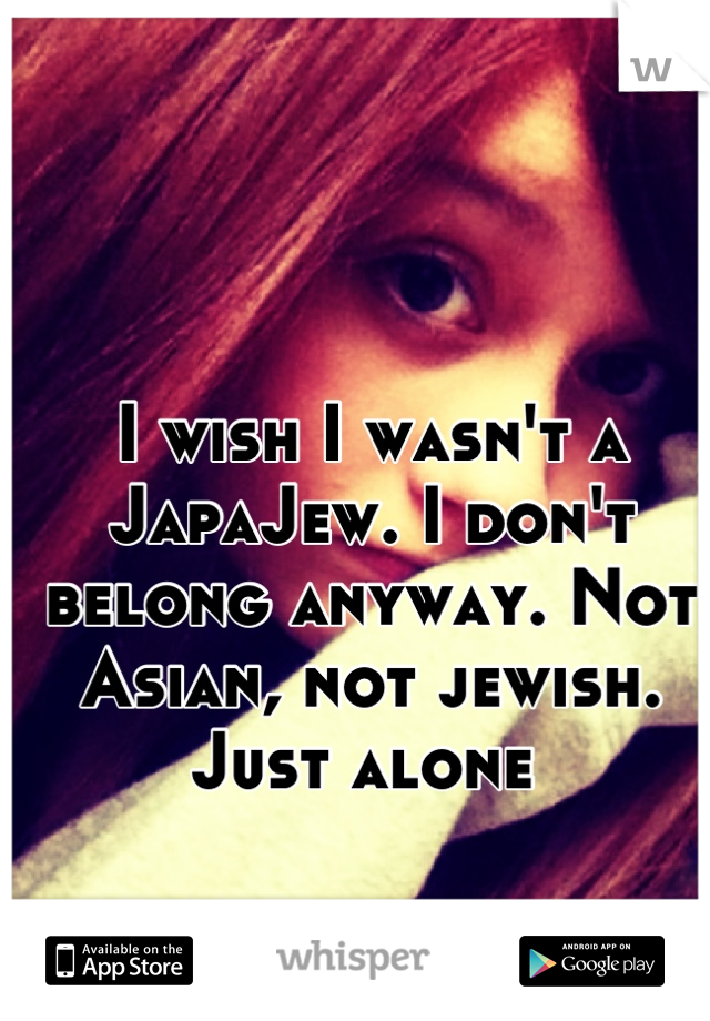I wish I wasn't a JapaJew. I don't belong anyway. Not Asian, not jewish. Just alone 