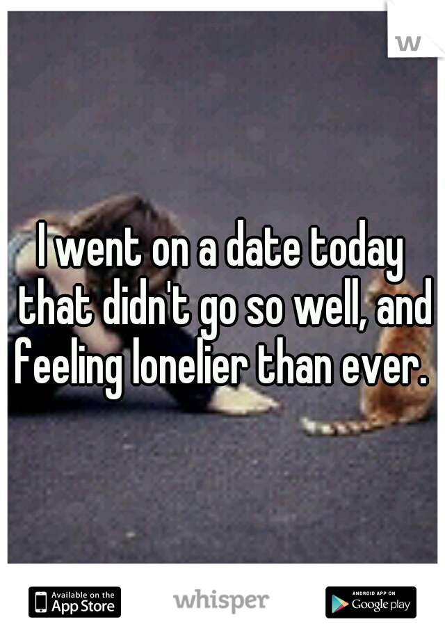 I went on a date today that didn't go so well, and feeling lonelier than ever. 