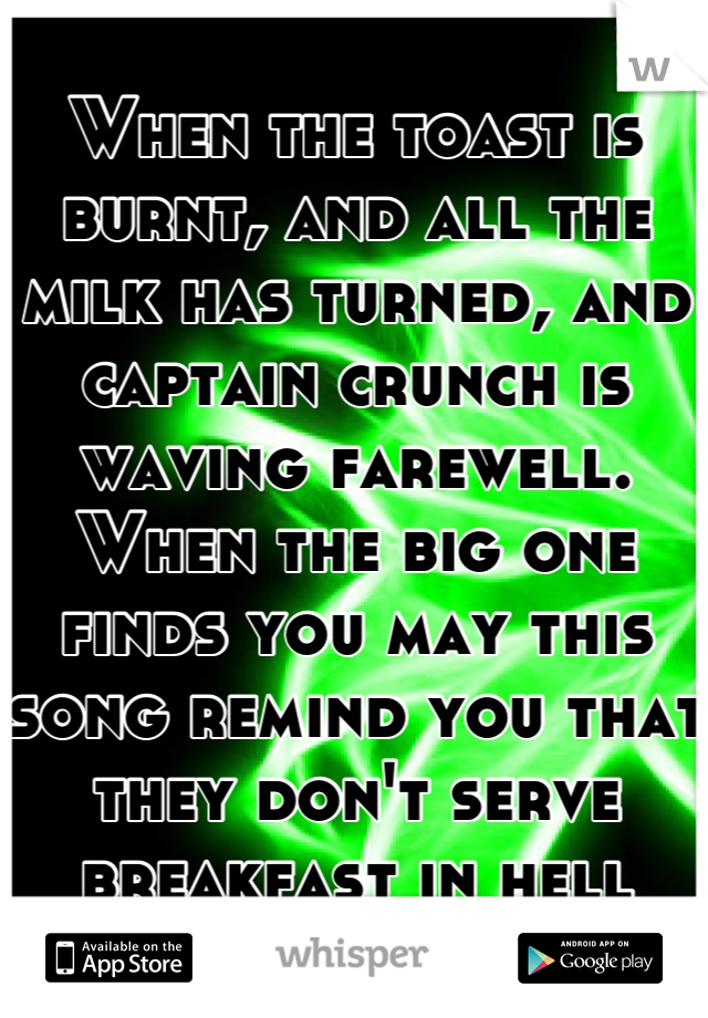 When the toast is burnt, and all the milk has turned, and captain crunch is waving farewell. When the big one finds you may this song remind you that they don't serve breakfast in hell