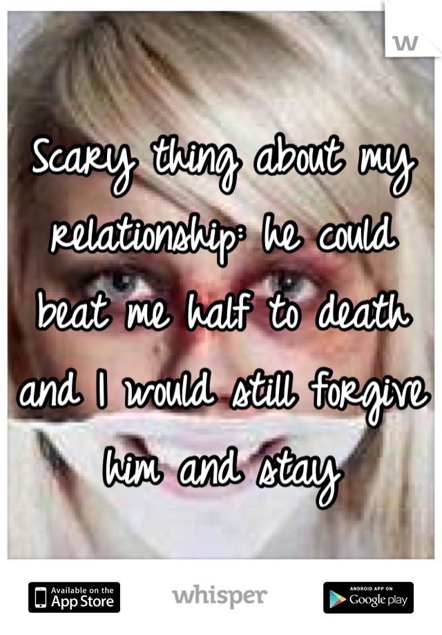 Scary thing about my relationship: he could beat me half to death and I would still forgive him and stay
