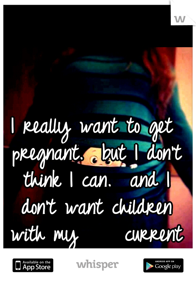 I really want to get pregnant.

but I don't think I can.

and I don't want children with my     current boyfriend...