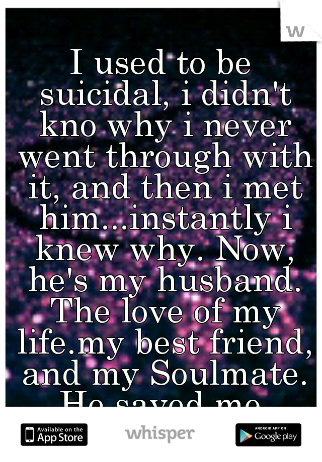 I used to be suicidal, i didn't kno why i never went through with it, and then i met him...instantly i knew why. Now, he's my husband. The love of my life.my best friend, and my Soulmate. He saved me.