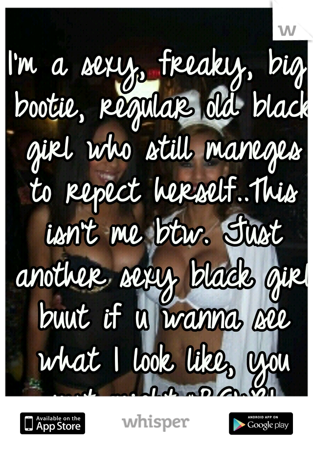 I'm a sexy, freaky, big bootie, regular old black girl who still maneges to repect herself..This isn't me btw. Just another sexy black girl buut if u wanna see what I look like, you just might.#BG'sR!