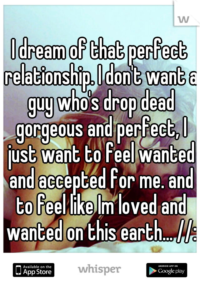 I dream of that perfect relationship. I don't want a guy who's drop dead gorgeous and perfect, I just want to feel wanted and accepted for me. and to feel like Im loved and wanted on this earth... //: