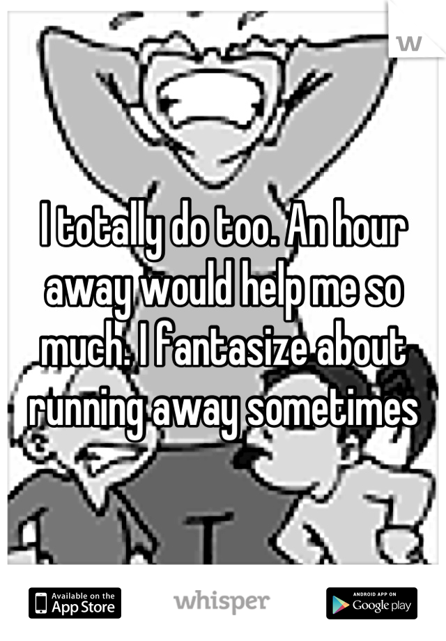I totally do too. An hour away would help me so much. I fantasize about running away sometimes