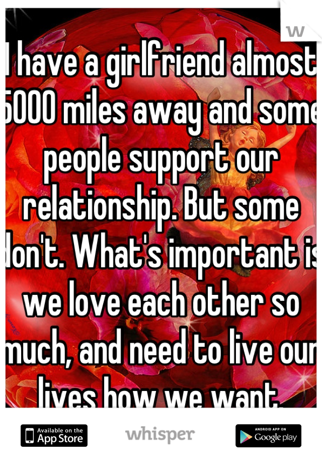 I have a girlfriend almost 5000 miles away and some people support our relationship. But some don't. What's important is we love each other so much, and need to live our lives how we want.