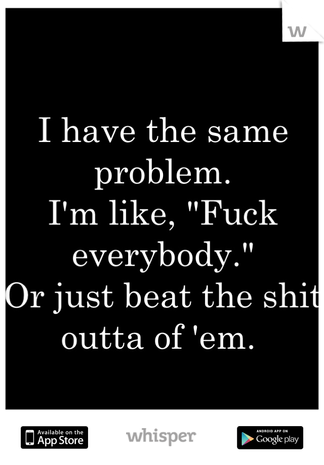 I have the same problem. 
I'm like, "Fuck everybody." 
Or just beat the shit outta of 'em. 