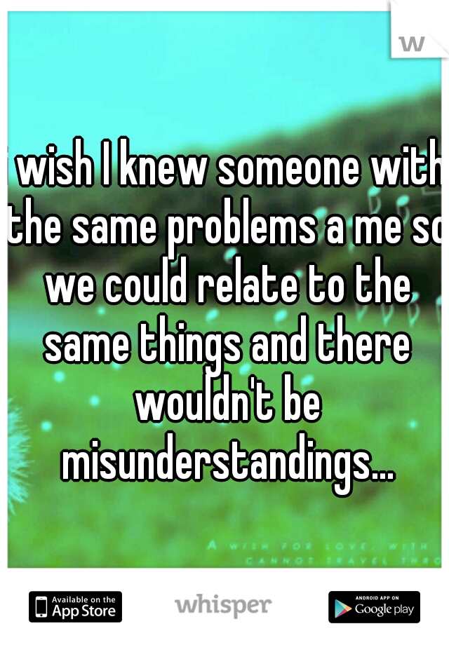 i wish I knew someone with the same problems a me so we could relate to the same things and there wouldn't be misunderstandings...