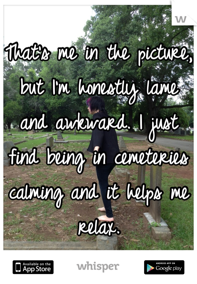 That's me in the picture, but I'm honestly lame and awkward. I just find being in cemeteries calming and it helps me relax.