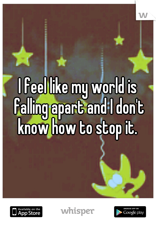 I feel like my world is falling apart and I don't know how to stop it. 