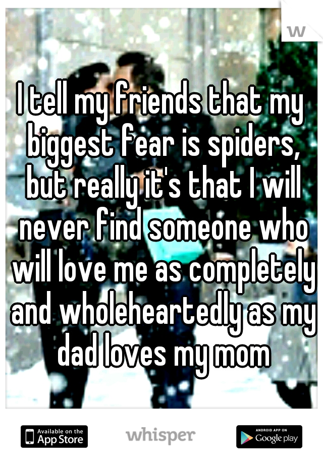 I tell my friends that my biggest fear is spiders, but really it's that I will never find someone who will love me as completely and wholeheartedly as my dad loves my mom