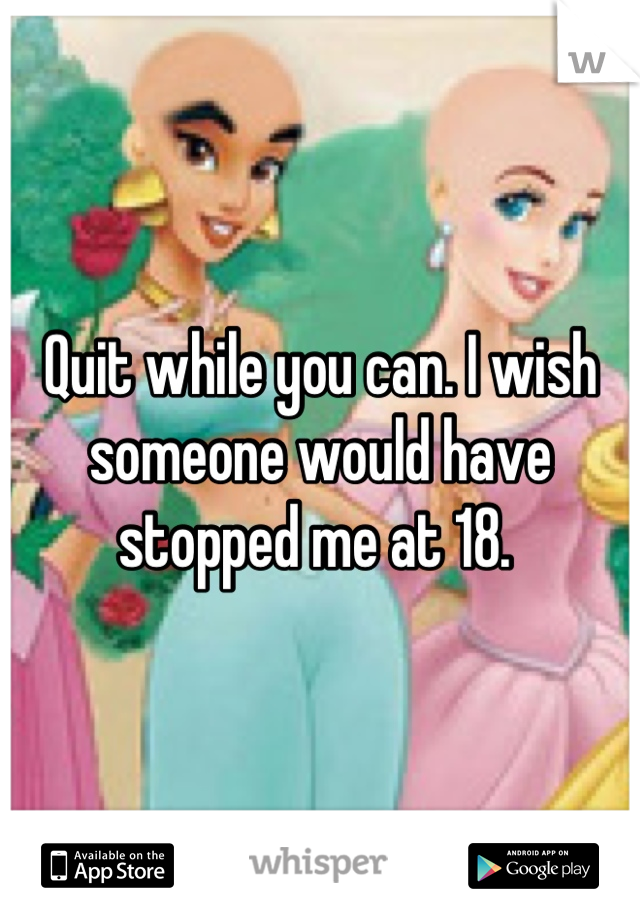 Quit while you can. I wish someone would have stopped me at 18. 