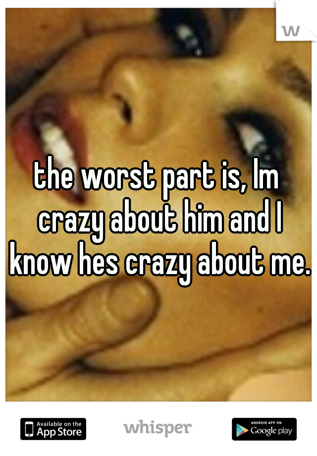 the worst part is, Im crazy about him and I know hes crazy about me.