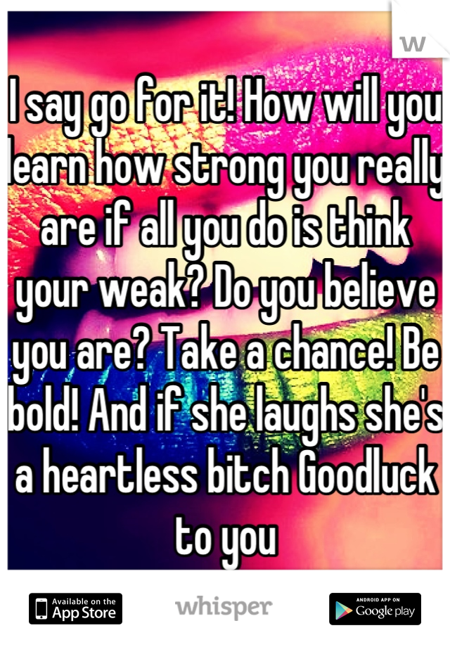 I say go for it! How will you learn how strong you really are if all you do is think your weak? Do you believe you are? Take a chance! Be bold! And if she laughs she's a heartless bitch Goodluck to you