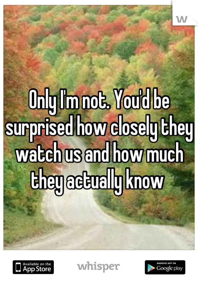 Only I'm not. You'd be surprised how closely they watch us and how much they actually know 