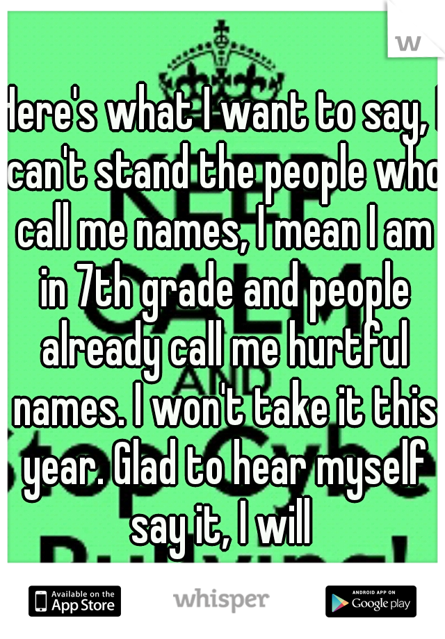 Here's what I want to say, I can't stand the people who call me names, I mean I am in 7th grade and people already call me hurtful names. I won't take it this year. Glad to hear myself say it, I will 