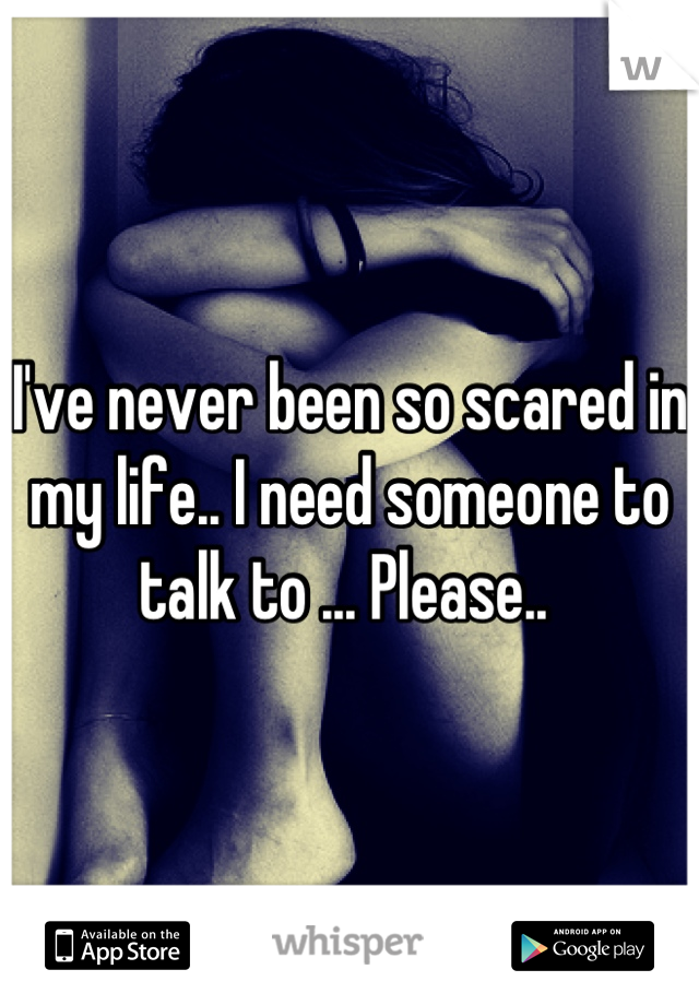 I've never been so scared in my life.. I need someone to talk to ... Please.. 
