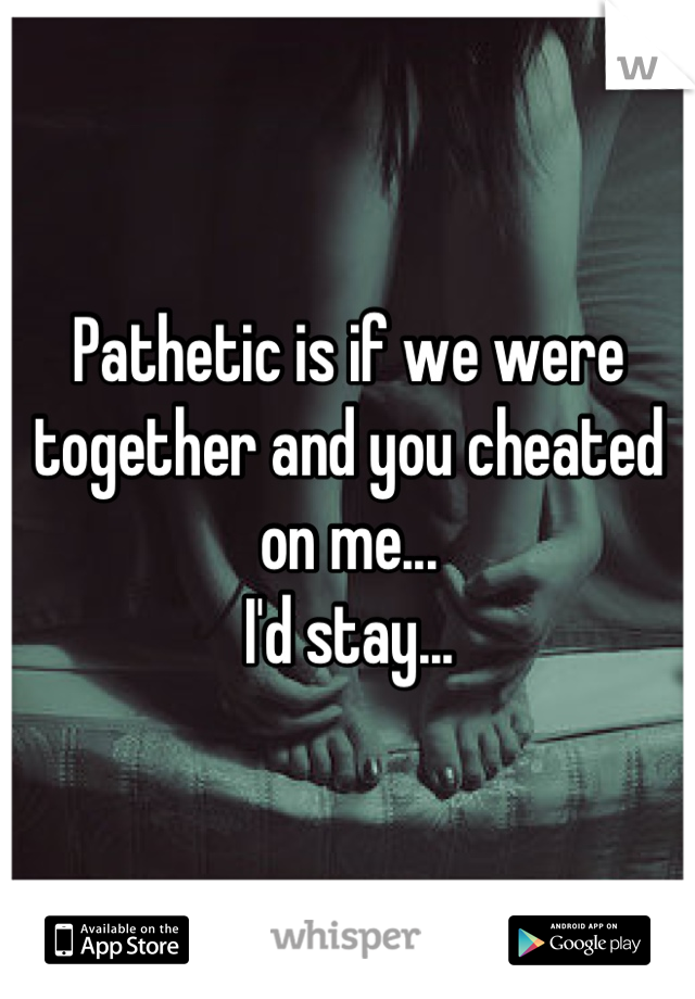 Pathetic is if we were together and you cheated on me...
I'd stay...