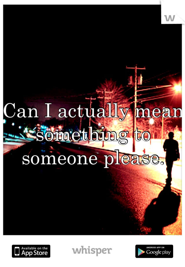 Can I actually mean something to someone please.