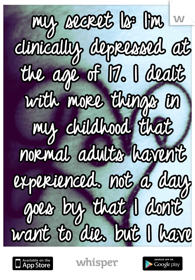 my secret Is: I'm clinically depressed at the age of 17. I dealt with more things in my childhood that normal adults haven't experienced. not a day goes by that I don't want to die. but I have to try.