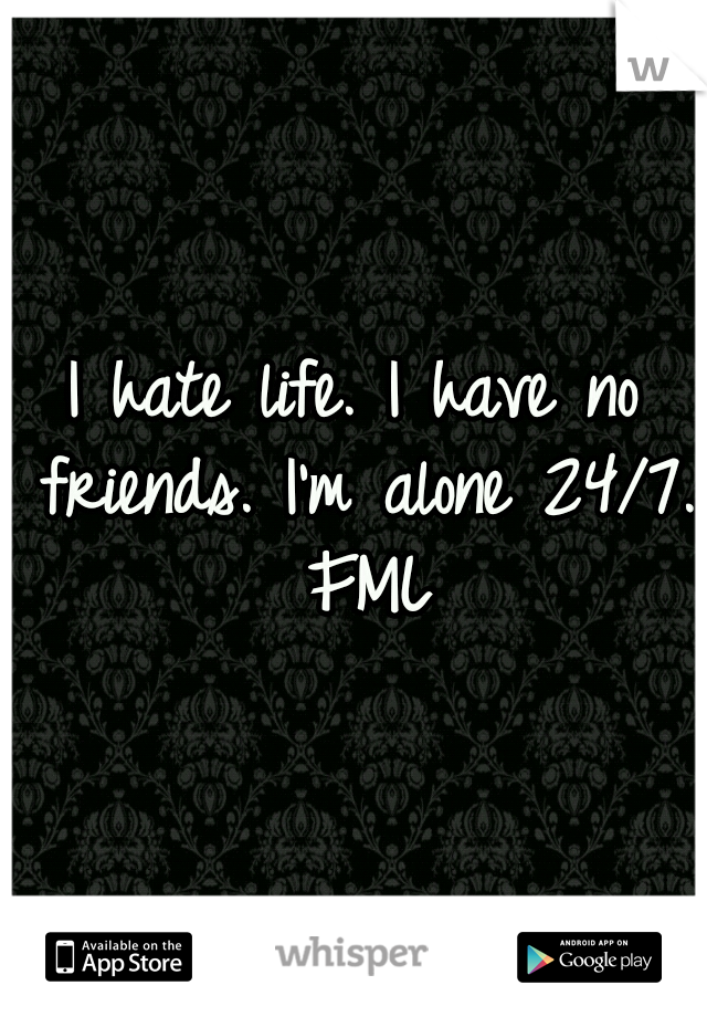 I hate life. I have no friends. I'm alone 24/7. FML